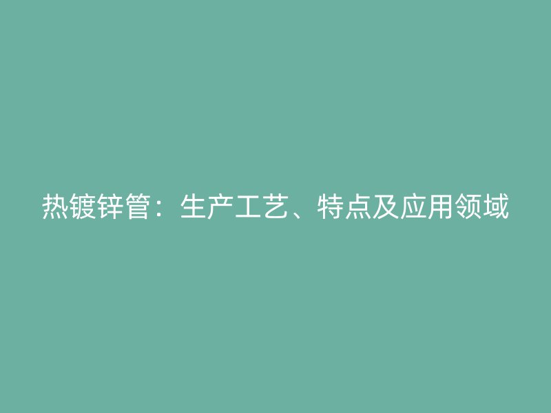 熱鍍鋅管：生產(chǎn)工藝、特點及應用領域