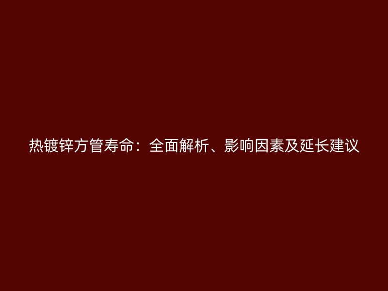 熱鍍鋅方管壽命：全面解析、影響因素及延長(zhǎng)建議