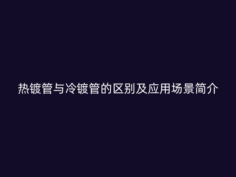 熱鍍管與冷鍍管的區(qū)別及應(yīng)用場(chǎng)景簡(jiǎn)介