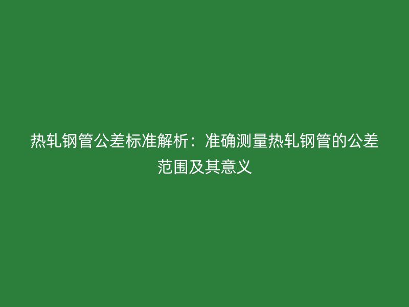 熱軋鋼管公差標(biāo)準(zhǔn)解析:準(zhǔn)確測(cè)量熱軋鋼管的公差范圍及其意義