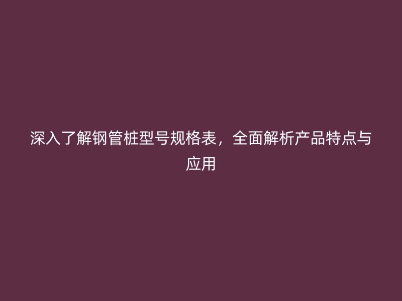 深入了解鋼管樁型號規(guī)格表，全面解析產(chǎn)品特點與應用