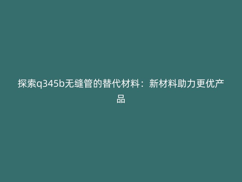 探索q345b無(wú)縫管的替代材料:新材料助力更優(yōu)產(chǎn)品