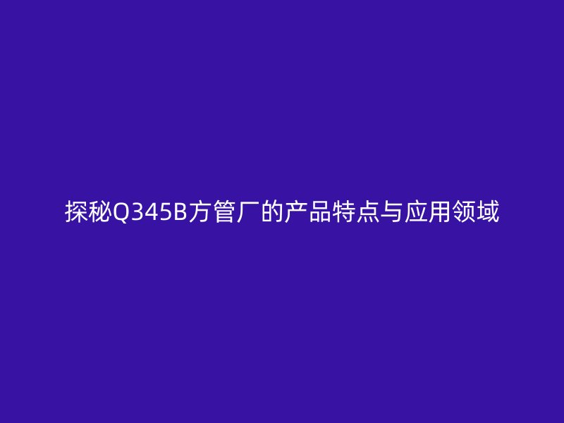 探秘Q345B方管廠的產(chǎn)品特點與應用領域