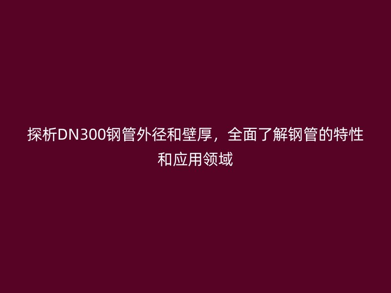 探析DN300鋼管外徑和壁厚,全面了解鋼管的特性和應(yīng)用領(lǐng)域