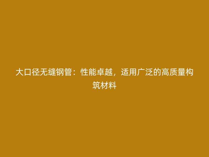 大口徑無縫鋼管：性能卓越，適用廣泛的高質量構筑材料