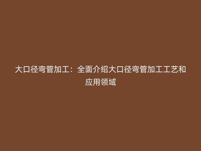 大口徑彎管加工：全面介紹大口徑彎管加工工藝和應用領域