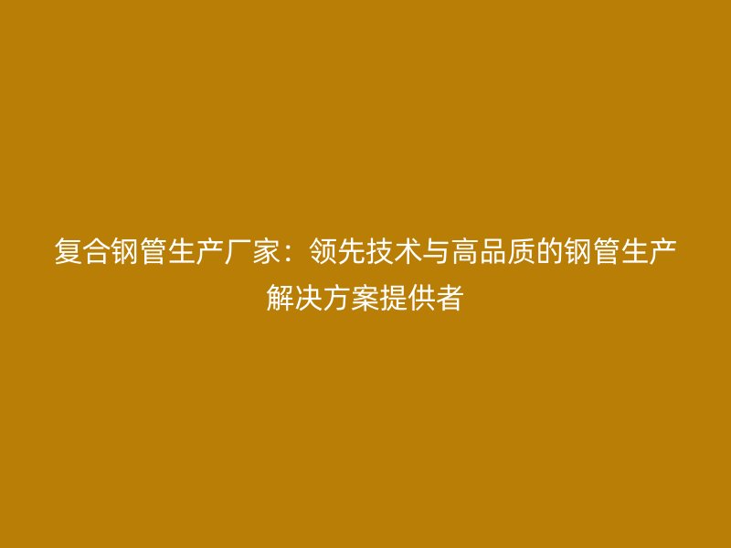 復(fù)合鋼管生產(chǎn)廠家：領(lǐng)先技術(shù)與高品質(zhì)的鋼管生產(chǎn)解決方案提供者