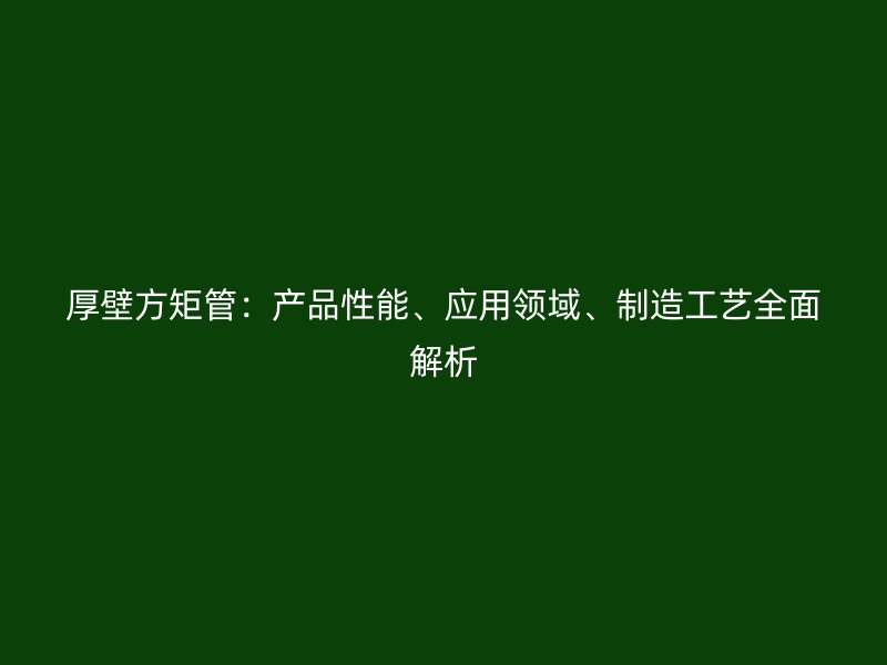 厚壁方矩管：產(chǎn)品性能、應(yīng)用領(lǐng)域、制造工藝全面解析