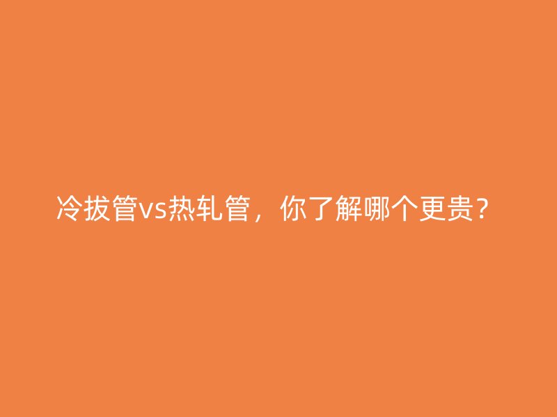 冷拔管vs熱軋管，你了解哪個更貴？