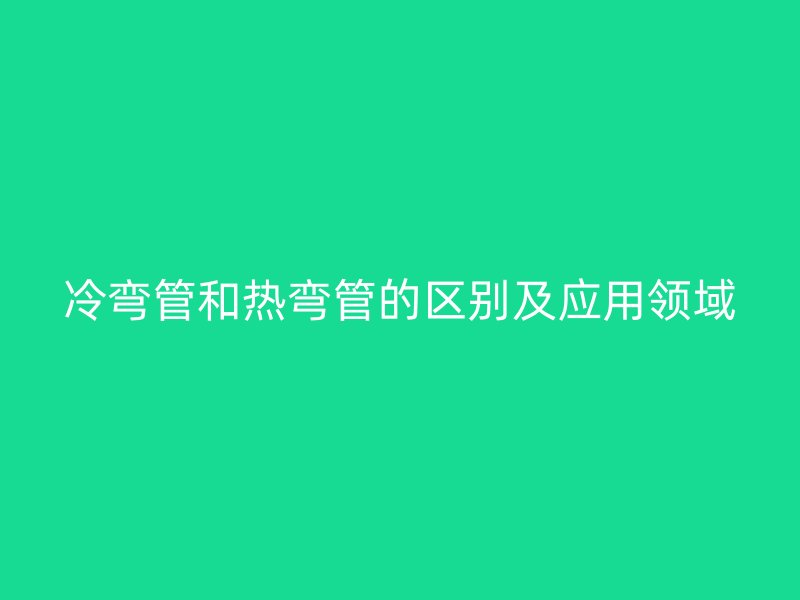 冷彎管和熱彎管的區(qū)別及應(yīng)用領(lǐng)域