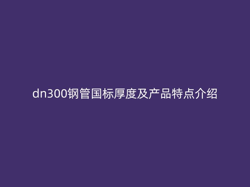 dn300鋼管國標(biāo)厚度及產(chǎn)品特點介紹