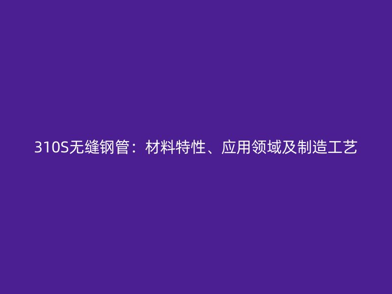 310S無縫鋼管：材料特性、應(yīng)用領(lǐng)域及制造工藝