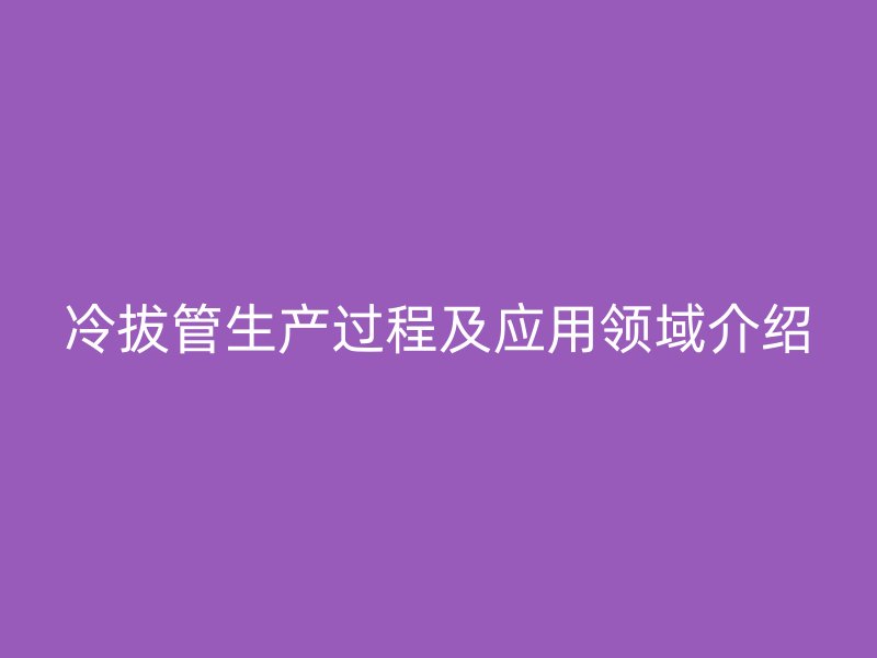 冷拔管生產(chǎn)過程及應(yīng)用領(lǐng)域介紹