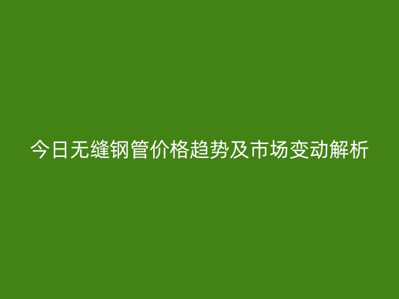今日無縫鋼管價格趨勢及市場變動解析