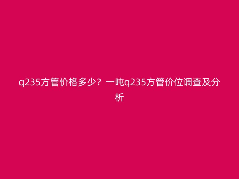 q235方管價(jià)格多少？一噸q235方管價(jià)位調(diào)查及分析