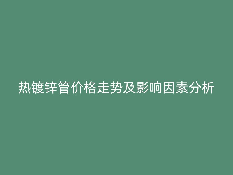 熱鍍鋅管價格走勢及影響因素分析