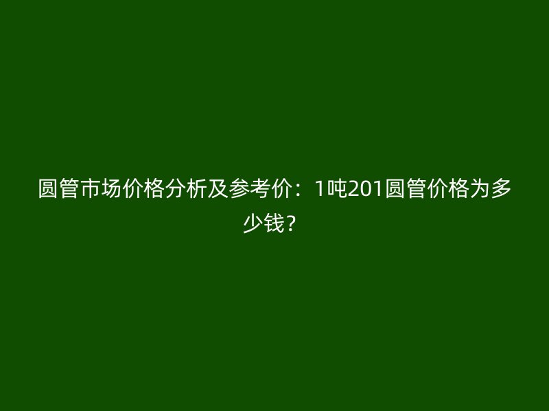 圓管市場價格分析及參考價：1噸201圓管價格為多少錢？