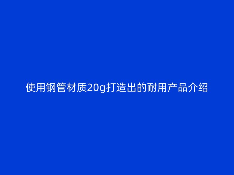 使用鋼管材質(zhì)20g打造出的耐用產(chǎn)品介紹