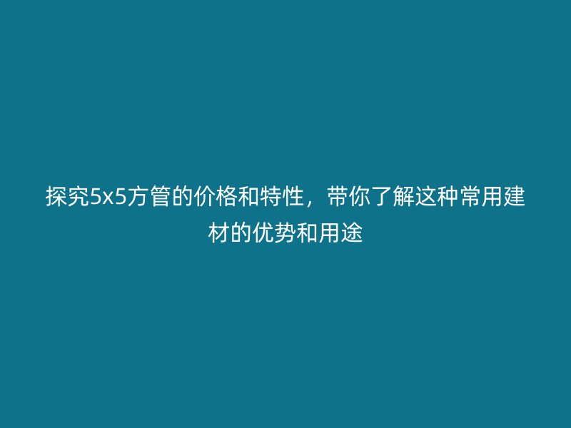 探究5x5方管的價格和特性，帶你了解這種常用建材的優(yōu)勢和用途