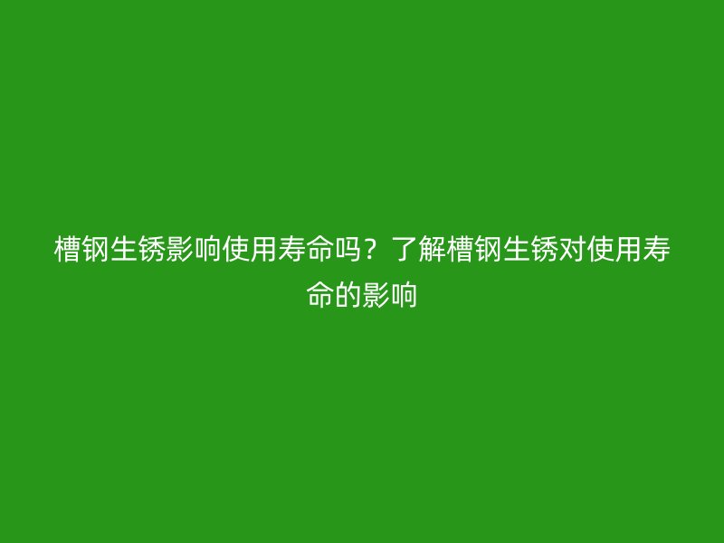 槽鋼生銹影響使用壽命嗎？了解槽鋼生銹對(duì)使用壽命的影響