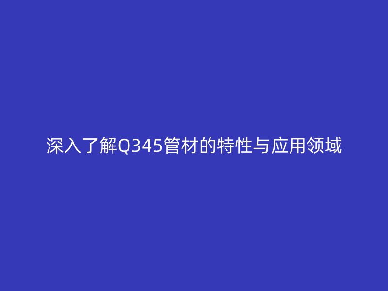 深入了解Q345管材的特性與應(yīng)用領(lǐng)域