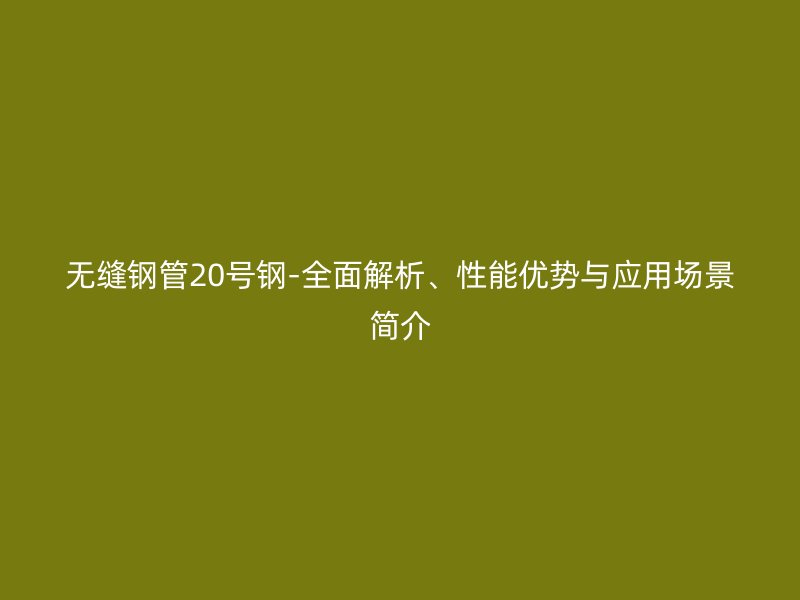 無縫鋼管20號鋼-全面解析、性能優(yōu)勢與應用場景簡介