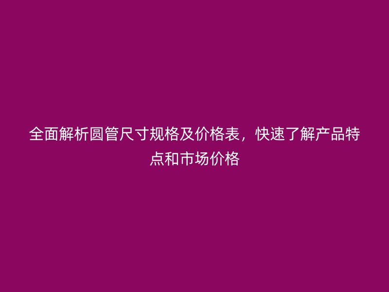 全面解析圓管尺寸規(guī)格及價格表，快速了解產品特點和市場價格