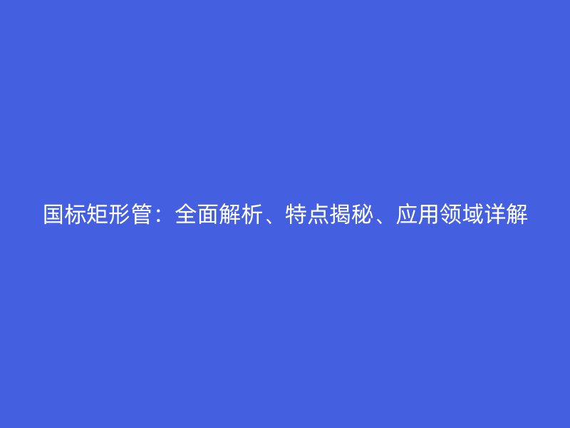 國標(biāo)矩形管：全面解析、特點揭秘、應(yīng)用領(lǐng)域詳解