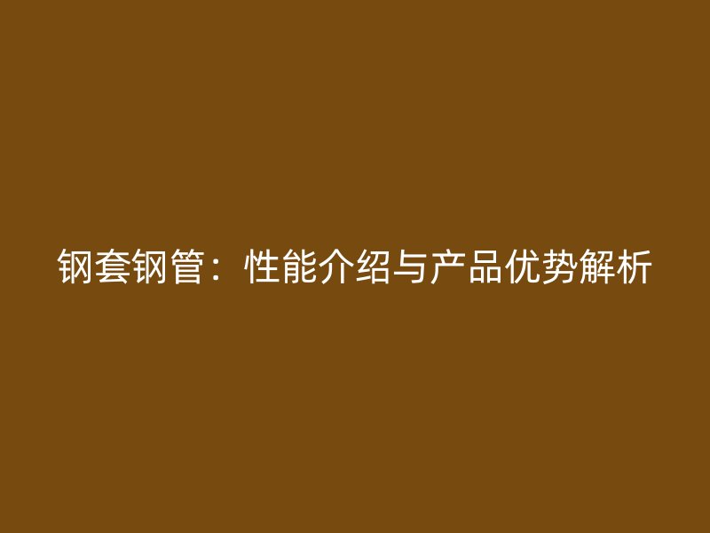 鋼套鋼管：性能介紹與產(chǎn)品優(yōu)勢解析