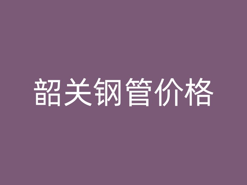 韶關(guān)鋼管價(jià)格