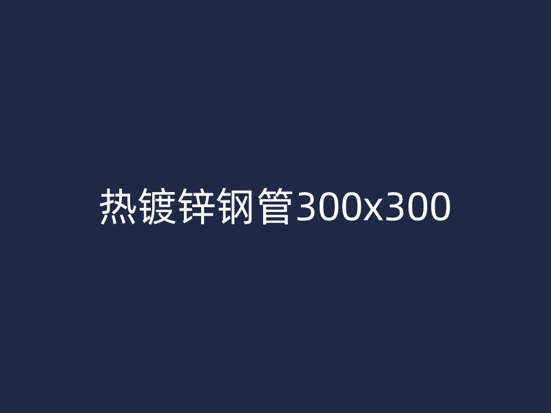 熱鍍鋅鋼管300x300