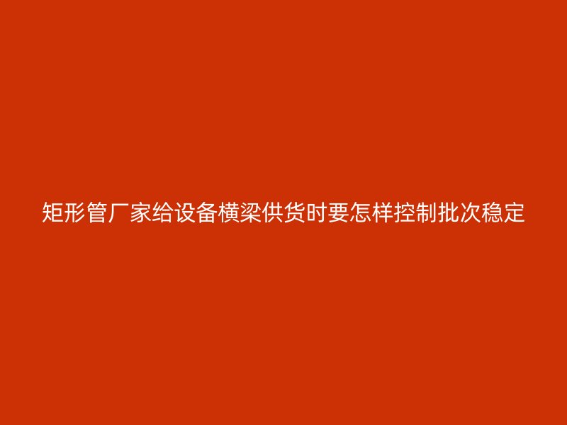 矩形管廠家給設(shè)備橫梁供貨時(shí)要怎樣控制批次穩(wěn)定