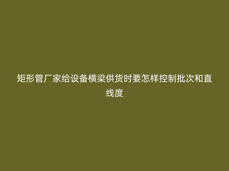 矩形管廠家給設備橫梁供貨時要怎樣控制批次和直線度