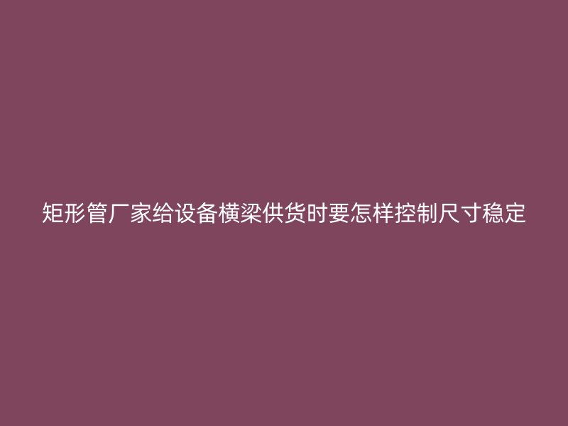 矩形管廠家給設(shè)備橫梁供貨時要怎樣控制尺寸穩(wěn)定