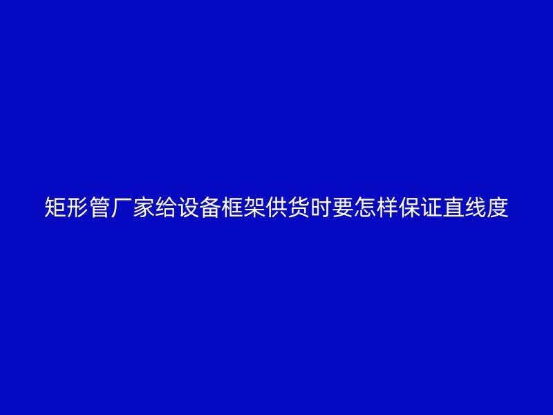 矩形管廠家給設(shè)備框架供貨時(shí)要怎樣保證直線度
