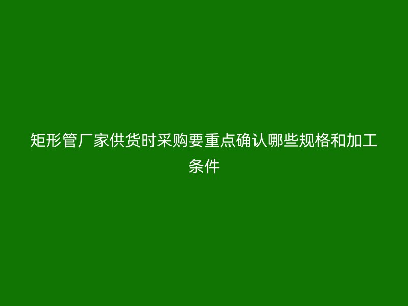 矩形管廠家供貨時采購要重點確認哪些規(guī)格和加工條件