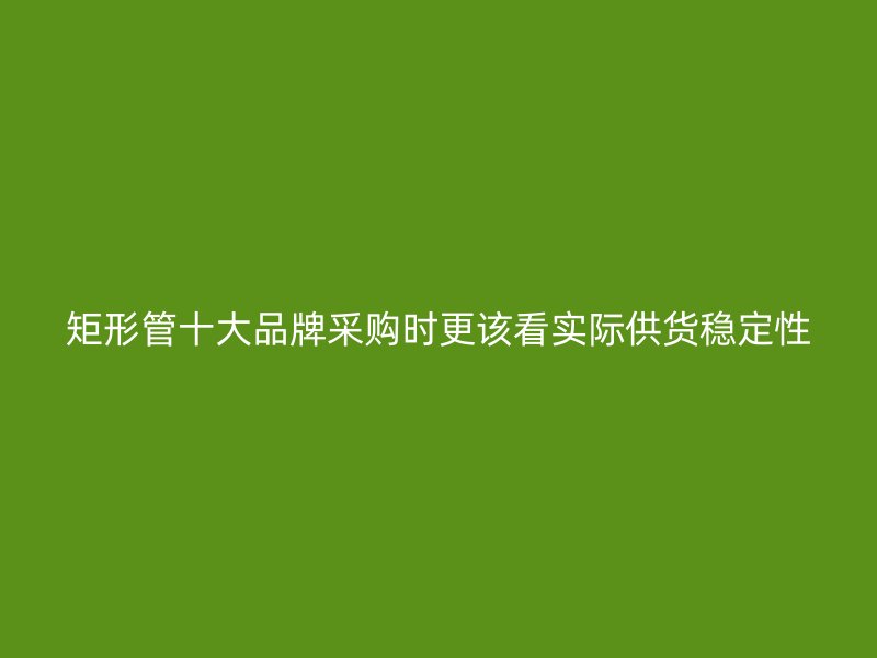 矩形管十大品牌采購(gòu)時(shí)更該看實(shí)際供貨穩(wěn)定性