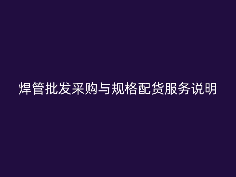 焊管批發(fā)采購與規(guī)格配貨服務(wù)說明