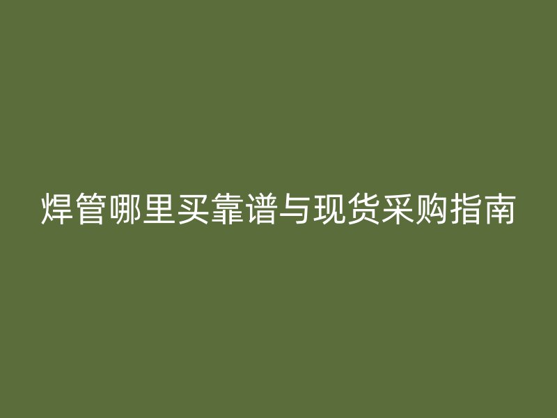 焊管哪里買靠譜與現(xiàn)貨采購指南