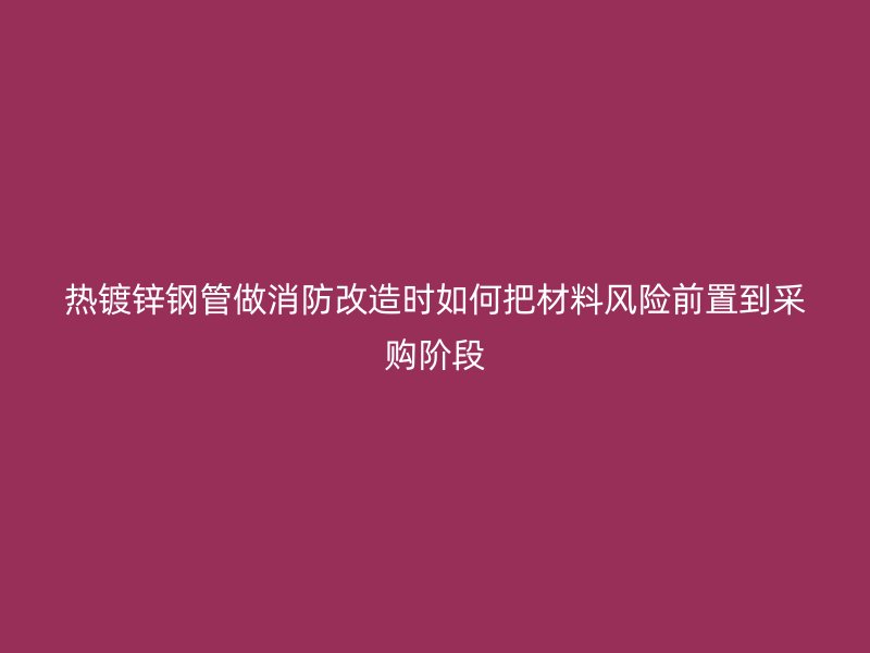 熱鍍鋅鋼管做消防改造時如何把材料風(fēng)險前置到采購階段