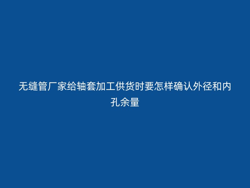 無縫管廠家給軸套加工供貨時(shí)要怎樣確認(rèn)外徑和內(nèi)孔余量