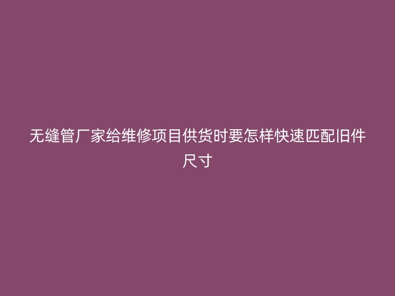 無(wú)縫管廠家給維修項(xiàng)目供貨時(shí)要怎樣快速匹配舊件尺寸
