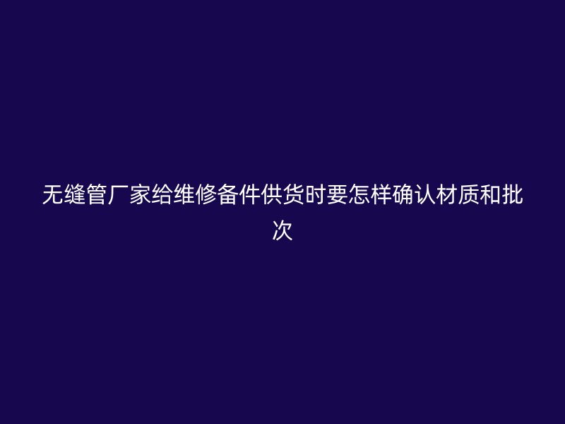 無縫管廠家給維修備件供貨時(shí)要怎樣確認(rèn)材質(zhì)和批次
