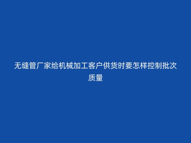 無(wú)縫管廠家給機(jī)械加工客戶(hù)供貨時(shí)要怎樣控制批次質(zhì)量