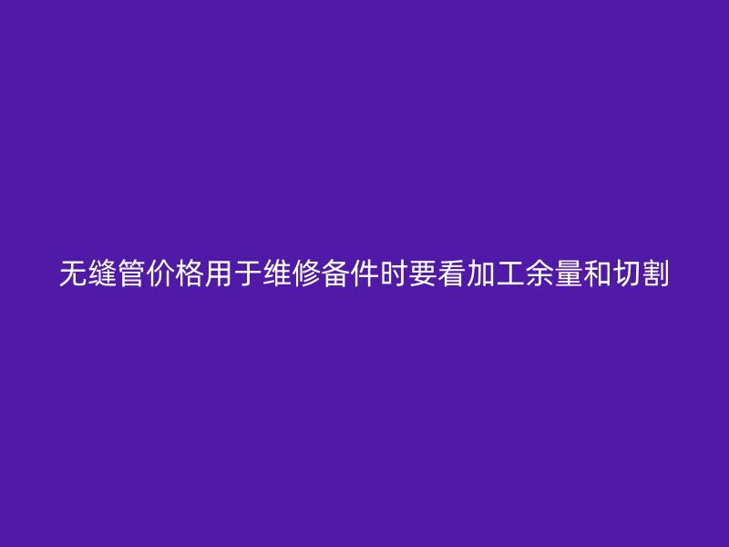 無縫管價(jià)格用于維修備件時(shí)要看加工余量和切割