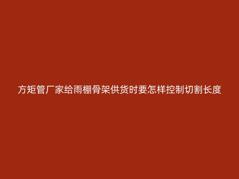 方矩管廠家給雨棚骨架供貨時(shí)要怎樣控制切割長(zhǎng)度