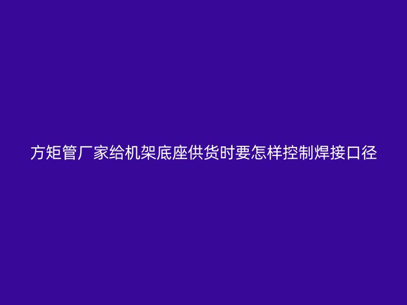 方矩管廠家給機(jī)架底座供貨時(shí)要怎樣控制焊接口徑