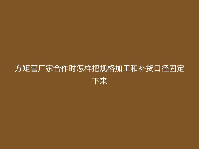 方矩管廠家合作時怎樣把規(guī)格加工和補貨口徑固定下來