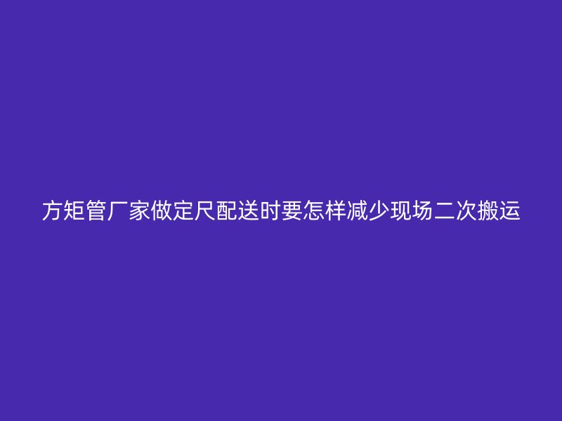 方矩管廠家做定尺配送時要怎樣減少現(xiàn)場二次搬運