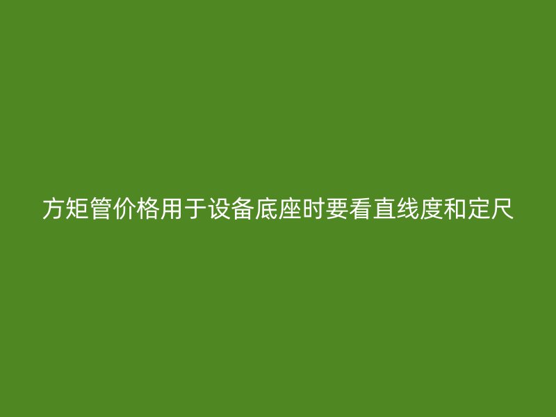 方矩管價格用于設(shè)備底座時要看直線度和定尺